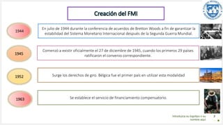 Introduzca su logotipo o su
nombre aquí
3
1944
1952
Comenzó a existir oficialmente el 27 de diciembre de 1945, cuando los primeros 29 países
ratificaron el convenio correspondiente.
En julio de 1944 durante la conferencia de acuerdos de Bretton Woods a fin de garantizar la
estabilidad del Sistema Monetario Internacional después de la Segunda Guerra Mundial.
1945
Surge los derechos de giro. Bélgica fue el primer país en utilizar esta modalidad
1963 Se establece el servicio de financiamiento compensatorio.
Creación del FMI
 