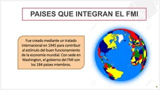 Introduzca su logotipo o su
nombre aquí
PAISES QUE INTEGRAN EL FMI
Fue creado mediante un tratado
internacional en 1945 para contribuir
al estímulo del buen funcionamiento
de la economía mundial. Con sede en
Washington, el gobierno del FMI son
los 184 países miembros.
 