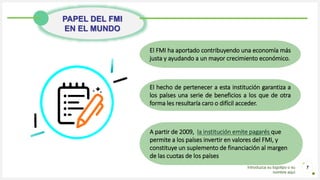 Introduzca su logotipo o su
nombre aquí
7
PAPEL DEL FMI
EN EL MUNDO
El FMI ha aportado contribuyendo una economía más
justa y ayudando a un mayor crecimiento económico.
El hecho de pertenecer a esta institución garantiza a
los países una serie de beneficios a los que de otra
forma les resultaría caro o difícil acceder.
A partir de 2009, la institución emite pagarés que
permite a los países invertir en valores del FMI, y
constituye un suplemento de financiación al margen
de las cuotas de los países.
 