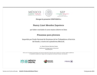 21/6/2018 Certificado Fondo Nacional de Pensiones de los Trabajadores al Servicio del Estado FIPJ18052X | MéxicoX
http://www.mexicox.gob.mx/certificates/59696ffc7f6348e2bf89980a67fbfba7 1/1
Número de ID del certiﬁcado: 59696ﬀc7f6348e2bf89980a67fbfba7 13 de junio de 2018
Otorgan la presente CONSTANCIA a
Nancy Lizet Mendez Zapoteco
por haber concluido el curso masivo abierto en línea
Finanzas para jóvenes
Impartido por Fondo Nacional de Pensiones de los Trabajadores al Servicio
del Estado, a través de la plataforma MéxicoX.
Lic. María Dolores Martínez Zárate
Subdirectora de Seguimiento Institucional
PENSIONISSSTE
Este curso no acredita al participante como alumno oﬁcial de la institución que lo imparte. No contiene créditos académicos
ni revalidación académica en ninguno de los programas de estudios formales o de extensión.
 