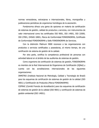 10
normas venezolanas, extranjeras e internacionales, libros, monografías y
publicaciones periódicas de organismos homólogos de la asociación.
Fondonorma ofrece una gama de opciones en materia de certificación
de sistemas de gestión, calidad de productos y servicios, con instrumentos de
valor internacional como los certificados ISO 9001, ISO 14001, ISO 22000,
ISO 27001, OHSAS 18001, Marca de Conformidad FONDONORMA, Certificado
de Conformidad FONDONORMA y Sello FONDONORMA de Servicios.
Con la distinción Platinum 9000 reconoce a las organizaciones con
productos o servicios certificados y poseedoras, al mismo tiempo, de una
certificación de sistema de gestión de la calidad.
Por otra parte, certifica la competencia profesional de personas con
actividad laboral en el ámbito de las auditorías de sistemas de gestión.
Como organismo de certificación de sistemas de gestión, FONDONORMA
es miembro de la Red Internacional de Organismos de Certificación (IQNet) y
cuenta con las acreditaciones internacionales de las siguientes
organizaciones:
INMETRO (Instituto Nacional de Metrología, Calidad y Tecnología de Brasil)
para los esquemas de certificación de sistemas de gestión de la calidad (ISO
9001) y Certificación de Productos (Marca FONDONORMA)
COFRAC (Comité Francés de Acreditación) para los esquemas de certificación
de sistemas de gestión de la calidad (ISO 9001) y certificación de sistemas de
gestión ambiental (ISO 14001).
 