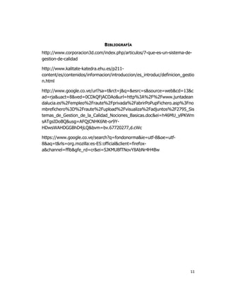 11
BIBLIOGRAFÍA
http://www.corporacion3d.com/index.php/articulos/7-que-es-un-sistema-de-
gestion-de-calidad
http://www.kalitate-katedra.ehu.es/p211-
content/es/contenidos/informacion/introduccion/es_introduc/definicion_gestio
n.html
http://www.google.co.ve/url?sa=t&rct=j&q=&esrc=s&source=web&cd=13&c
ad=rja&uact=8&ved=0CDkQFjACOAo&url=http%3A%2F%2Fwww.juntadean
dalucia.es%2Fempleo%2Fraute%2Fprivada%2FabrirPoPupFichero.asp%3Fno
mbrefichero%3D%2Fraute%2Fupload%2Fvisualiza%2Fadjuntos%2F2795_Sis
temas_de_Gestion_de_la_Calidad_Nociones_Basicas.doc&ei=h46MU_ylPKWm
sATgsIDoBQ&usg=AFQjCNHK6Nt-or9Y-
HDwsWAHDGGBhD4jLQ&bvm=bv.67720277,d.cWc
https://www.google.co.ve/search?q=fondonorma&ie=utf-8&oe=utf-
8&aq=t&rls=org.mozilla:es-ES:official&client=firefox-
a&channel=fflb&gfe_rd=cr&ei=SJKMU8fTNovY8AbNr4H4Bw
 