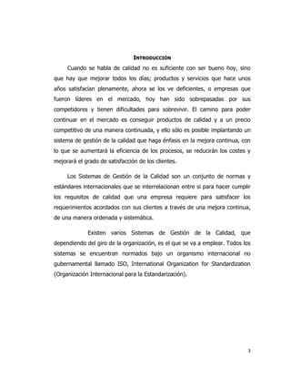 3
INTRODUCCIÓN
Cuando se habla de calidad no es suficiente con ser bueno hoy, sino
que hay que mejorar todos los días; productos y servicios que hace unos
años satisfacían plenamente, ahora se los ve deficientes, o empresas que
fueron líderes en el mercado, hoy han sido sobrepasadas por sus
competidores y tienen dificultades para sobrevivir. El camino para poder
continuar en el mercado es conseguir productos de calidad y a un precio
competitivo de una manera continuada, y ello sólo es posible implantando un
sistema de gestión de la calidad que haga énfasis en la mejora continua, con
lo que se aumentará la eficiencia de los procesos, se reducirán los costes y
mejorará el grado de satisfacción de los clientes.
Los Sistemas de Gestión de la Calidad son un conjunto de normas y
estándares internacionales que se interrelacionan entre si para hacer cumplir
los requisitos de calidad que una empresa requiere para satisfacer los
requerimientos acordados con sus clientes a través de una mejora continua,
de una manera ordenada y sistemática.
Existen varios Sistemas de Gestión de la Calidad, que
dependiendo del giro de la organización, es el que se va a emplear. Todos los
sistemas se encuentran normados bajo un organismo internacional no
gubernamental llamado ISO, International Organization for Standardization
(Organización Internacional para la Estandarización).
 