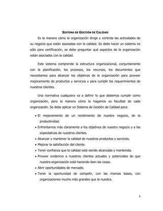 4
SISTEMA DE GESTIÓN DE CALIDAD
Es la manera cómo la organización dirige y controla las actividades de
su negocio que están asociadas con la calidad. Se debe hacer un sistema no
sólo para certificación, se debe preguntar qué aspectos de la organización
están asociados con la calidad.
Este sistema comprende la estructura organizacional, conjuntamente
con la planificación, los procesos, los recursos, los documentos que
necesitamos para alcanzar los objetivos de la organización para proveer
mejoramiento de productos y servicios y para cumplir los requerimientos de
nuestros clientes.
Una normativa cualquiera va a definir lo que debemos cumplir como
organización, pero la manera cómo lo hagamos es facultad de cada
organización. Se debe aplicar un Sistema de Gestión de Calidad para:
 El mejoramiento de un rendimiento de nuestro negocio, de la
productividad.
 Enfrentarnos más claramente a los objetivos de nuestro negocio y a las
expectativas de nuestros clientes.
 Alcanzar y mantener la calidad de nuestros productos y servicios.
 Mejorar la satisfacción del cliente.
 Tener confianza que la calidad está siendo alcanzada y mantenida.
 Proveer evidencia a nuestros clientes actuales y potenciales de que
nuestra organización está haciendo bien las cosas.
 Abrir oportunidades de mercado.
 Tener la oportunidad de competir, con las mismas bases, con
organizaciones mucho más grandes que la nuestra.
 