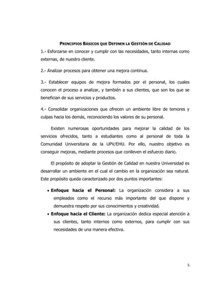 5
PRINCIPIOS BÁSICOS QUE DEFINEN LA GESTIÓN DE CALIDAD
1.- Esforzarse en conocer y cumplir con las necesidades, tanto internas como
externas, de nuestro cliente.
2.- Analizar procesos para obtener una mejora continua.
3.- Establecer equipos de mejora formados por el personal, los cuales
conocen el proceso a analizar, y también a sus clientes, que son los que se
benefician de sus servicios y productos.
4.- Consolidar organizaciones que ofrecen un ambiente libre de temores y
culpas hacia los demás, reconociendo los valores de su personal.
Existen numerosas oportunidades para mejorar la calidad de los
servicios ofrecidos, tanto a estudiantes como al personal de toda la
Comunidad Universitaria de la UPV/EHU. Por ello, nuestro objetivo es
conseguir mejoras, mediante procesos que conlleven el esfuerzo diario.
El propósito de adoptar la Gestión de Calidad en nuestra Universidad es
desarrollar un ambiente en el cual el cambio en la organización sea natural.
Este propósito queda caracterizado por dos puntos importantes:
 Enfoque hacia el Personal: La organización considera a sus
empleados como el recurso más importante del que dispone y
demuestra respeto por sus conocimientos y creatividad.
 Enfoque hacia el Cliente: La organización dedica especial atención a
sus clientes, tanto internos como externos, para cumplir con sus
necesidades de una manera efectiva.
 