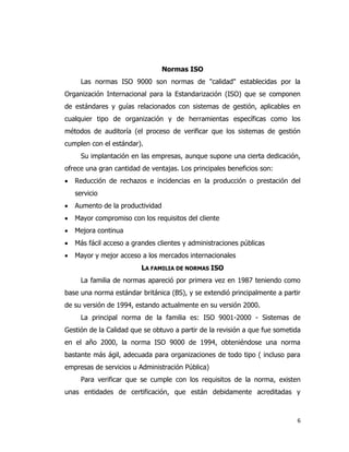 6
Normas ISO
Las normas ISO 9000 son normas de "calidad" establecidas por la
Organización Internacional para la Estandarización (ISO) que se componen
de estándares y guías relacionados con sistemas de gestión, aplicables en
cualquier tipo de organización y de herramientas específicas como los
métodos de auditoría (el proceso de verificar que los sistemas de gestión
cumplen con el estándar).
Su implantación en las empresas, aunque supone una cierta dedicación,
ofrece una gran cantidad de ventajas. Los principales beneficios son:
 Reducción de rechazos e incidencias en la producción o prestación del
servicio
 Aumento de la productividad
 Mayor compromiso con los requisitos del cliente
 Mejora continua
 Más fácil acceso a grandes clientes y administraciones públicas
 Mayor y mejor acceso a los mercados internacionales
LA FAMILIA DE NORMAS ISO
La familia de normas apareció por primera vez en 1987 teniendo como
base una norma estándar británica (BS), y se extendió principalmente a partir
de su versión de 1994, estando actualmente en su versión 2000.
La principal norma de la familia es: ISO 9001-2000 - Sistemas de
Gestión de la Calidad que se obtuvo a partir de la revisión a que fue sometida
en el año 2000, la norma ISO 9000 de 1994, obteniéndose una norma
bastante más ágil, adecuada para organizaciones de todo tipo ( incluso para
empresas de servicios u Administración Pública)
Para verificar que se cumple con los requisitos de la norma, existen
unas entidades de certificación, que están debidamente acreditadas y
 