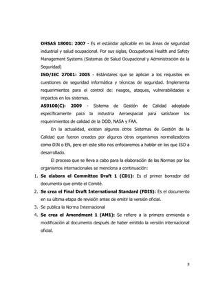 8
OHSAS 18001: 2007 - Es el estándar aplicable en las áreas de seguridad
industrial y salud ocupacional. Por sus siglas, Occupational Health and Safety
Management Systems (Sistemas de Salud Ocupacional y Administración de la
Seguridad)
ISO/IEC 27001: 2005 - Estándares que se aplican a los requisitos en
cuestiones de seguridad informática y técnicas de seguridad. Implementa
requerimientos para el control de: riesgos, ataques, vulnerabilidades e
impactos en los sistemas.
AS9100(C): 2009 - Sistema de Gestión de Calidad adoptado
específicamente para la industria Aeroespacial para satisfacer los
requerimientos de calidad de la DOD, NASA y FAA.
En la actualidad, existen algunos otros Sistemas de Gestión de la
Calidad que fueron creados por algunos otros organismos normalizadores
como DIN o EN, pero en este sitio nos enfocaremos a hablar en los que ISO a
desarrollado.
El proceso que se lleva a cabo para la elaboración de las Normas por los
organismos internacionales se menciona a continuación:
1. Se elabora el Committee Draft 1 (CD1): Es el primer borrador del
documento que emite el Comité.
2. Se crea el Final Draft International Standard (FDIS): Es el documento
en su última etapa de revisión antes de emitir la versión oficial.
3. Se publica la Norma Internacional
4. Se crea el Amendment 1 (AM1): Se refiere a la primera enmienda o
modificación al documento después de haber emitido la versión internacional
oficial.
 