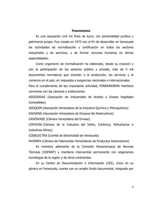 9
FONDONORMA
Es una asociación civil sin fines de lucro, con personalidad jurídica y
patrimonio propio. Fue creada en 1973 con el fin de desarrollar en Venezuela
las actividades de normalización y certificación en todos los sectores
industriales y de servicios, y de formar recursos humanos en dichas
especialidades.
Como organismo de normalización ha elaborado, desde su creación y
con la participación de los sectores público y privado, más de 4 mil
documentos normativos que orientan a la producción, los servicios y el
comercio en el país, en respuesta a exigencias nacionales e internacionales.
Para el cumplimiento de tan importante actividad, FONDONORMA mantiene
convenios con las cámaras e instituciones:
ASOGRASAS (Asociación de Industriales de Aceites y Grasas Vegetales
Comestibles)
ASOQUIM (Asociación Venezolana de la Industria Química y Petroquímica)
ASOVEND (Asociación Venezolana de Ensayos No Destructivos)
CAVENVASE (Cámara Venezolana del Envase)
CINVICRE (Cámara de la Industria del Vidrio, Cerámica, Refractarios e
Industrias Afines)
CODELECTRA (Comité de Electricidad de Venezuela)
FAVENPA (Cámara de Fabricantes Venezolanos de Productos Automotores)
Es miembro adherente de la Comisión Panamericana de Normas
Técnicas (COPANT) y mantiene intercambio permanente con organismos
homólogos de la región y de otros continentes.
En su Centro de Documentación e Información (CDI), único en su
género en Venezuela, cuenta con un amplio fondo documental, integrado por
 