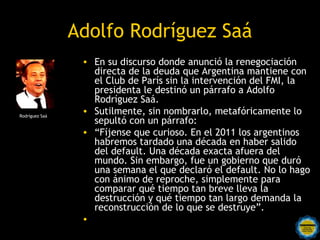 Adolfo Rodríguez Saá
                 • En su discurso donde anunció la renegociación
                   directa de la deuda que Argentina mantiene con
                   el Club de París sin la intervención del FMI, la
                   presidenta le destinó un párrafo a Adolfo
                   Rodríguez Saá.
Rodríguez Saá
                 • Sutilmente, sin nombrarlo, metafóricamente lo
                   sepultó con un párrafo:
                 • “Fíjense que curioso. En el 2011 los argentinos
                   habremos tardado una década en haber salido
                   del default. Una década exacta afuera del
                   mundo. Sin embargo, fue un gobierno que duró
                   una semana el que declaró el default. No lo hago
                   con ánimo de reproche, simplemente para
                   comparar qué tiempo tan breve lleva la
                   destrucción y qué tiempo tan largo demanda la
                   reconstrucción de lo que se destruye”.
                 •     Rosarinos por una
                       Argentina para Todos
 