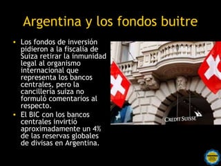 Argentina y los fondos buitre
• Los fondos de inversión
  pidieron a la fiscalía de
  Suiza retirar la inmunidad
  legal al organismo
  internacional que
  representa los bancos
  centrales, pero la
  cancillería suiza no
  formuló comentarios al
  respecto.
• El BIC con los bancos
  centrales invirtió
  aproximadamente un 4%
  de las reservas globales
  de divisas en Argentina.
                   Rosarinos por una
                   Argentina para Todos
 