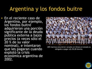 Argentina y los fondos buitre
• En el reciente caso de
  Argentina, por ejemplo,
  los fondos buitre
  adquirieron una porción
  significante de la deuda
  pública externa a bajos
  precios (a veces sólo el
  20 % de su valor
  nominal), e intentaron        289 marinos estuvieron varados en Ghana el estado es
  que les pagaran cuando                 obligado a pagar u$s 50.00 diarios.

  explotó la crisis
  económica argentina de
  2002.
                   Rosarinos por una
                   Argentina para Todos
 