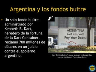 Argentina y los fondos buitre
• Un solo fondo buitre
  administrado por
  Kenneth B. Dart,
  heredero de la fortuna
  de la Dart Container,
  reclamó 700 millones de
  dólares en un juicio
  contra el gobierno
  argentino.                      Los "fondos buitre" ahora quieren embargar las
                                        cuentas del Banco Central en Suiza.




                  Rosarinos por una
                  Argentina para Todos
 