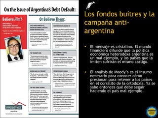 Los fondos buitres y la
               campaña anti-
               argentina

               • El mensaje es cristalino. El mundo
                 financiero difunde que la política
                 económica heterodoxa argentina es
                 un mal ejemplo, y los países que la
                 imiten sufrirán el mismo castigo.

               • El análisis de Moody’s es el insumo
                 necesario para conocer cómo
                 presionan para retener a los países
                 en el corralito de la ortodoxia. Ya se
                 sabe entonces qué debe seguir
                 haciendo el país mal ejemplo.



Rosarinos por una
Argentina para Todos
 