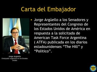Carta del Embajador
                                     • Jorge Argüello a los Senadores y
                                       Representantes del Congreso de
                                       los Estados Unidos de América en
                                       respuesta a la solicitada de
                                       American Task Force Argentina
                                       ( ATFA) publicada en los diarios
                                       estadounidenses “The Hill” y
                                       “Politico”.
         Jorge Argüello
Embajador argentino en los Estados
             Unidos



                                       Rosarinos por una
                                       Argentina para Todos
 