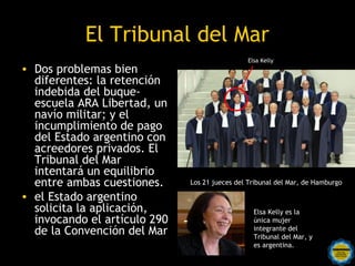 El Tribunal del Mar
                                                   Elsa Kelly
• Dos problemas bien
  diferentes: la retención
  indebida del buque-
  escuela ARA Libertad, un
  navío militar; y el
  incumplimiento de pago
  del Estado argentino con
  acreedores privados. El
  Tribunal del Mar
  intentará un equilibrio
  entre ambas cuestiones.         Los 21 jueces del Tribunal del Mar, de Hamburgo

• el Estado argentino
  solicita la aplicación,                            Elsa Kelly es la
  invocando el artículo 290                          única mujer
  de la Convención del Mar                           integrante del
                                                     Tribunal del Mar, y
                   Rosarinos por una                 es argentina.
                   Argentina para Todos
 