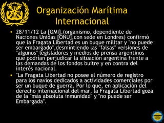 Organización Marítima
              Internacional
• 28/11/12 La [OMI],(organismo, dependiente de
  Naciones Unidas [ONU],con sede en Londres) confirmó
  que la Fragata Libertad es un buque militar y "no puede
  ser embargado",desmintiendo las "falsas" versiones de
  "algunos" legisladores y medios de prensa argentinos
  que podrían perjudicar la situación argentina frente a
  las demandas de los fondos buitre y en contra del
  interés nacional.
• "La Fragata Libertad no posee el número de registro
  para los navíos dedicados a actividades comerciales por
  ser un buque de guerra. Por lo que, en aplicación del
  derecho internacional del mar, la Fragata Libertad goza
  de la "más absoluta inmunidad" y "no puede ser
  Embargada".

                   Rosarinos por una
                   Argentina para Todos
 