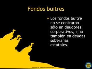 Fondos buitres
                          • Los fondos buitre
                            no se centraron
                            sólo en deudores
                            corporativos, sino
                            también en deudas
                            soberanas
                            estatales.



  Rosarinos por una
  Argentina para Todos
 Rosarinos por una Argentina para todos
 