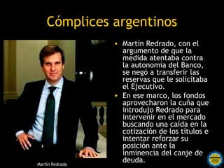 Cómplices argentinos
                               • Martín Redrado, con el
                                  argumento de que la
                                  medida atentaba contra
                                  la autonomía del Banco,
                                  se negó a transferir las
                                  reservas que le solicitaba
                                  el Ejecutivo.
                               • En ese marco, los fondos
                                  aprovecharon la cuña que
                                  introdujo Redrado para
                                  intervenir en el mercado
                                  buscando una caída en la
                                  cotización de los títulos e
                                  intentar reforzar su
                                  posición ante la
                 Rosarinos por unainminencia del canje de
Martín Redrado
                                  deuda.
                 Argentina para Todos
 