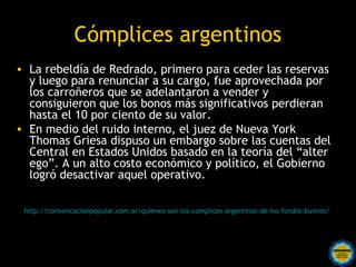 Cómplices argentinos
• La rebeldía de Redrado, primero para ceder las reservas
  y luego para renunciar a su cargo, fue aprovechada por
  los carroñeros que se adelantaron a vender y
  consiguieron que los bonos más significativos perdieran
  hasta el 10 por ciento de su valor.
• En medio del ruido interno, el juez de Nueva York
  Thomas Griesa dispuso un embargo sobre las cuentas del
  Central en Estados Unidos basado en la teoría del “alter
  ego”. A un alto costo económico y político, el Gobierno
  logró desactivar aquel operativo.

 http://comunicacionpopular.com.ar/quienes-son-los-complices-argentinos-de-los-fondos-buitres/




                               Rosarinos por una
                               Argentina para Todos
 