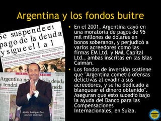 Argentina y los fondos buitre
                              • En el 2001, Argentina cayó en
                                  una moratoria de pagos de 95
                                  mil millones de dólares en
                                  bonos soberanos, y perjudicó a
                                  varios acreedores como las
                                  firmas EM Ltd. y NML Capital
                                  Ltd., ambas inscritas en las Islas
                                  Caimán.
                              • Los fondos de inversión sostiene
                                  que "Argentina cometió ofensas
                                  delictivas al evadir a sus
                                  acreedores, y se ha dedicado a
                                  blanquear el dinero obtenido".
                                  Aseguran que esto sucedió bajo
                                  la ayuda del Banco para las
                                  Compensaciones
 Adolfo Rodríguez Saá
  anunció el default
                        Rosarinos Internacionales, en Suiza.
                                  por una
                        Argentina para Todos
                          Rosa
 