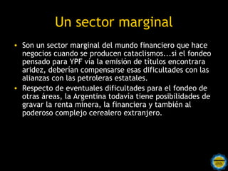 Un sector marginal
• En el mundo de las finanzas,
  es conocida esta afirmación:
  Cuando A le debe diez pesos
  a B, el problema es de A; en
  cambio, cuando A le debe un
  millón a B, el problema es de
  B.
• Los tenedores de holdouts
  son fondos financieros que
  compraron, a precio vil,
  títulos en default...

                                   Hold outs, significa (+ o -) “llevar las riendas
                                   con fuerza”. Aquí el logotipo de un conjunto
                                   musical con ese nombre representado por la
                                              imagen de un “pulpo”.
                   Rosarinos por una
                   Argentina para Todos
 