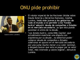 ONU pide prohibir
                           • El relator especial de las Naciones Unidas sobre
                             Deuda Externa y Derechos Humanos, Cephas
                             Lumina, instó este jueves a los gobiernos de
                             todo el mundo a no permitir a los "fondos
                             buitre" adquirir deuda de compañías o Estados
                             en el mercado secundario, ya que esto puede
                             paralizar el alivio de la deuda.
                           • "Los fondos buitre, como NML Capital -que
Cephas Lumina (Zambia)
                             actualmente mantiene una disputa con
                             Argentina por su deuda-, no deberían poder
                             comprar deuda de compañías o Estados
                             soberanos en apuros en el mercado secundario
                             por una suma mucho menor a su valor nominal,
                             y después buscar que esta se pague por su valor
                             total, más intereses y costes legales", denunció
                             Lumina.
                              Rosarinos por una
                              Argentina para Todos
 