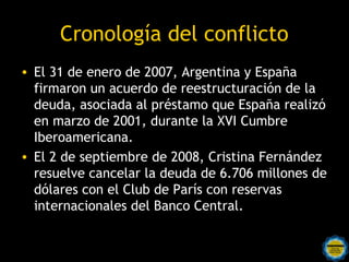 Cronología del conflicto
• El 31 de enero de 2007, Argentina y España
  firmaron un acuerdo de reestructuración de la
  deuda, asociada al préstamo que España realizó
  en marzo de 2001, durante la XVI Cumbre
  Iberoamericana.
• El 2 de septiembre de 2008, Cristina Fernández
  resuelve cancelar la deuda de 6.706 millones de
  dólares con el Club de París con reservas
  internacionales del Banco Central.

                Rosarinos por una
                Argentina para Todos
 