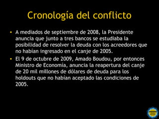 Cronología del conflicto
• A mediados de septiembre de 2008, la Presidente
  anuncia que junto a tres bancos se estudiaba la
  posibilidad de resolver la deuda con los acreedores que
  no habían ingresado en el canje de 2005.
• El 9 de octubre de 2009, Amado Boudou, por entonces
  Ministro de Economía, anuncia la reapertura del canje
  de 20 mil millones de dólares de deuda para los
  holdouts que no habían aceptado las condiciones de
  2005.



                   Rosarinos por una
                   Argentina para Todos
 