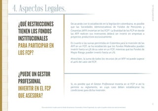 ¿QUÉ RESTRICCIONES
TIENEN LOS FONDOS
INSTITUCIONALES
PARA PARTICIPAR EN
LOS FCP?
¿PUEDE UN GESTOR
PROFESIONAL
INVERTIR EN EL FCP
QUE ASESORA?
4. Aspectos Legales.
De acuerdo con lo establecido en la legislación colombiana, es posible
que las Sociedades Administradoras de Fondos de Pensiones y
Cesantías (AFP) inviertan en los FCP3
. La ﬁnalidad de los FCP en donde
las AFP realicen sus inversiones deberá ser invertir en empresas o
proyectos productivos exclusivamente.
En cuanto a las sumas permitidas en Colombia para la inversión de las
AFP en un FCP, se ha establecido que los Fondos Moderados pueden
invertir hasta un 5% de su valor en un FCP, mientras que los Fondos de
Mayor Riesgo pueden invertir hasta un 7%.
Ahora bien, la suma de todos los recursos de un AFP no puede superar
el 40% del valor del FCP.
Sí, es posible que el Gestor Profesional invierta en el FCP si así lo
permite su reglamento, en cuyo caso deben establecerse las
condiciones para dicha inversión.
procolombia.co
12.
3
Esta autorización no aplica para los fondos de pensiones Conservador y Retiro Programado, los cuales no pueden realizar este tipo de inversiones.
 
