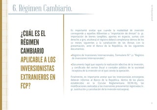 ¿CUÁL ES EL
RÉGIMEN
CAMBIARIO
APLICABLE A LOS
INVERSIONISTAS
EXTRANJEROS EN
FCP?
6. Régimen Cambiario.
Es importante anotar que cuando la modalidad de inversión
corresponde a aquellas diferentes a “importación de divisas” (v. gr.
importación de bienes tangibles, aportes en especie, sumas con
derecho a giro, etcétera) el registro deberá completarse dentro de los
12 meses siguientes a la canalización de las divisas con la
presentación, ante el Banco de la República, de los siguientes
documentos:
•Registro de Inversiones Internacionales, Formulario N.º 11 “Registro
de Inversiones Internacionales”.
•Documento legal que soporta la realización efectiva de la inversión,
y certiﬁcado del revisor ﬁscal o contador público de la sociedad
receptora de la inversión en el que conste la operación.
Finalmente, es importante anotar que los inversionistas extranjeros
deberán informar al Banco de la República, dentro de los plazos
establecidos en la Circular Reglamentaria DCIN-83, las
modiﬁcaciones realizadas a las inversiones previamente registradas (v.
gr. sustitución y cancelación de la inversión extranjera).
procolombia.co
20.
 