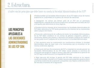 ¿Cuáles son los principios que debe tener en cuenta la Sociedad Administradora de los FCP?
LOS PRINCIPIOS
APLICABLES A
LAS SOCIEDADES
ADMINISTRADORAS
DE LOS FCP SON:
2. Estructura.
• Profesionalidad: las Sociedades Administradoras de los FCP deben actuar de manera
profesional en conformidad con la política de inversión de cada fondo.
• Segregación: los activos que forman parte de un FCP son un patrimonio
independiente y separado de los activos propios de la sociedad administradora del FCP
y de aquellos que administren en otros negocios.
• Prevalencia de los intereses de los inversionistas: las Sociedades Administradoras de
FCP deben administrar los FCP dando prevalencia a los intereses de los inversionistas
sobre cualquier otro interés.
• Prevención y administración de conﬂictos de interés: las Sociedades Administradoras
de los FCP deben establecer en sus normas de gobierno corporativo, políticas y
mecanismos idóneos para prevenir y administrar los posibles conﬂictos de interés en
los que pueda incurrir cualquiera de sus funcionarios o la Sociedad Administradora.
• Trato equitativo entre los inversionistas con características similares: la Sociedad
Administradora debe dar igual trato a los inversionistas que se encuentren en las
mismas condiciones objetivas.
• Preservación del buen funcionamiento del FCP e integridad de mercado general: las
Sociedades Administradoras de los FCP deben actuar evitando la ocurrencia de
situaciones que pongan en riesgo la normal y adecuada continuidad de la operación de
los FCP bajo su administración o la integridad del mercado.
• Mejor ejecución del encargo: la gestión del FCP debe realizarse en las mejores
condiciones posibles, obrando con el cuidado necesario para propender porque el precio
y las demás condiciones de la operación correspondan a las mejores condiciones dentro
del mercado al momento de la negociación.
procolombia.co
8.
 