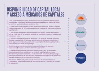 DISPONIBILIDAD DE CAPITAL LOCAL
Y ACCESO A MERCADOS DE CAPITALES
Existe una excelente oportunidad de obtener recursos de capital local de inversionistas
institucionales como fondos de pensiones y empresas aseguradoras, quienes han tenido
un excelente rendimiento durante los últimos años.
En la actualidad existen 4 fondos privados de pensiones (Protección, Porvenir, Colfondos
y Skandia) y alrededor de 30 firmas aseguradoras con capacidad de inversión en fondos de
capital privado.
En 2012 el valor de los fondos de pensiones llegó a US $66.623 millones, equivalente al
18% del PIB. El valor de los fondos ha registrado un crecimiento compuesto anual del 23%
entre 2005 y 2012.
En 2007 los cambios en la regulación permitieron a los fondos de pensiones invertir en
fondos de capital privado. En 2011, con la implementación del sistema multifondos, el
fondo de pensiones moderado puede invertir hasta un 5% en fondos de capital privado y
hasta un 7% si es un fondo de mayor riesgo.
	
Otros importantes inversionistas institucionales son los bancos de desarrollo,
corporaciones financieras y fondos multilaterales de inversión.
La integración de las bolsas de valores de Colombia, Chile y Perú, se convierte en
una excelente estrategia de salida para los fondos de capital privado, con mayor
diversificación para los inversionistas y acceso al mercado de capitales. Se espera lograr
una mayor consolidación del mercado con el ingreso de la Bolsa Mexicana de valores, que
avanza en los ajustes que permitirán su incorporación.
Actualmente el MILA es el primer mercado por número de compañías listadas en
Latinoamérica, el segundo en tamaño de capitalización bursátil y el tercero por volumen
de negociación.

 