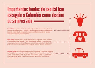 Importantes fondos de capital han
escogido a Colombia como destino
de su inversión
Brookfield: compañía dedicada a la gestión profesional de activos reales y fondos de
inversión de capital privado. El Fondo de Capital Privado de Infraestructura Brookfield
Colombia está enfocado en realizar inversiones de infraestructura en los sectores
de energía, transporte y servicios públicos.

Brilla Group: fondo de capital privado enfocado en la categoría de activos hoteleros.
El portafolio incluye el Fondo de Capital Privado Brilla Colombia, el cual cuenta con
recursos provenientes de fondos de pensiones e instituciones locales. El objetivo del
fondo es invertir en activos hoteleros de lujo frente al mar en el caribe colombiano.

Aureos Capital: es la plataforma de inversión en pequeñas y medianas empresas
de Abraaj Capital Group. El portafolio incluye los fondos Aureos Colombia FCP,
Aureos Latin America Fund I LP y Aureos Latin America Fund II LP, que buscan
la apreciación del capital a largo plazo mediante la inversión en compañías
en varios sectores.

 