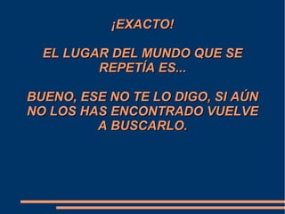 ¡EXACTO!¡EXACTO!
EL LUGAR DEL MUNDO QUE SEEL LUGAR DEL MUNDO QUE SE
REPETÍA ES...REPETÍA ES...
BUENO, ESE NO TE LO DIGO, SI AÚNBUENO, ESE NO TE LO DIGO, SI AÚN
NO LOS HAS ENCONTRADO VUELVENO LOS HAS ENCONTRADO VUELVE
A BUSCARLO.A BUSCARLO.
 