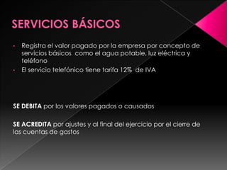 •   Registra el valor pagado por la empresa por concepto de
    servicios básicos como el agua potable, luz eléctrica y
    teléfono
•   El servicio telefónico tiene tarifa 12% de IVA




SE DEBITA por los valores pagados o causados

SE ACREDITA por ajustes y al final del ejercicio por el cierre de
las cuentas de gastos
 