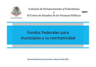 Comisión de Fortalecimiento al Federalismo
                         y
   El Centro de Estudios de las Finanzas Públicas




  Fondos Federales para
municipios y su normatividad



   Reunión Ordinaria de la Comisión, Febrero 24 de 2010
 