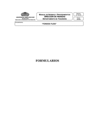 UNIVERSIDAD SIMÓN BOLÍVAR
SECRETARÍA
DIRECCIÓN DE INGENIERÍA DE INFORMACIÓN

MANUAL DE NORMAS Y PROCEDI MIENTOS
DIRECCIÓN DE FINANZAS
DEPARTAMENTO DE T ESORERÍA

Procedimiento:

“FONDOS FIJOS”

FORMULARIOS

Páginas:

27 de 44
Fecha:
3010/02

 