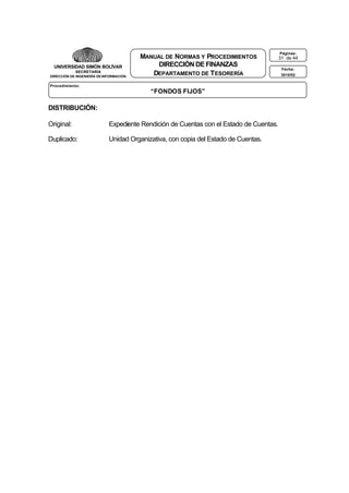 UNIVERSIDAD SIMÓN BOLÍVAR
SECRETARÍA
DIRECCIÓN DE INGENIERÍA DE INFORMACIÓN

MANUAL DE NORMAS Y PROCEDIMIENTOS
DIRECCIÓN DE FINANZAS
DEPARTAMENTO DE T ESORERÍA

Procedimiento:

“FONDOS FIJOS”

DISTRIBUCIÓN:
Original:

Expediente Rendición de Cuentas con el Estado de Cuentas.

Duplicado:

Unidad Organizativa, con copia del Estado de Cuentas.

Páginas:

31 de 44
Fecha:
3010/02

 