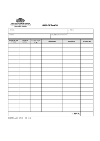 UNIVERSIDAD SIMÓN BOLÍVAR
VICERRECTORADO ADMINISTRATIVO

LIBRO DE BANCO

DIRECCIÓN DE FINANZAS

1. UNIDAD:

2. FECHA:

3. BANCO:

4. No. DE CUENTA BANCARIA:

5. FECHA DEL CHQ,

6. FECHA DE

7. No. DEL CHQ, TF

TF O N/D

ENTREGA

O N/D

8. BENEFICIARIO

9. CONCEPTO

11.

FORMULARIO 405-10

DII 10/02

TOTAL

10. MONTO NETO

 