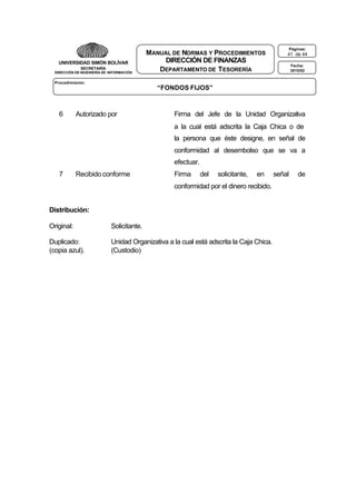 UNIVERSIDAD SIMÓN BOLÍVAR
SECRETARÍA
DIRECCIÓN DE INGENIERÍA DE INFORMACIÓN

MANUAL DE NORMAS Y PROCEDIMIENTOS
DIRECCIÓN DE FINANZAS
DEPARTAMENTO DE T ESORERÍA

Páginas:

41 de 44
Fecha:
3010/02

Procedimiento:

“FONDOS FIJOS”

6

Autorizado por

Firma del Jefe de la Unidad Organizativa
a la cual está adscrita la Caja Chica o de
la persona que éste designe, en señal de
conformidad al desembolso que se va a
efectuar.

7

Recibido conforme

Firma

del

solicitante,

en

conformidad por el dinero recibido.
Distribución:
Original:

Solicitante.

Duplicado:
(copia azul).

Unidad Organizativa a la cual está adscrita la Caja Chica.
(Custodio)

señal

de

 