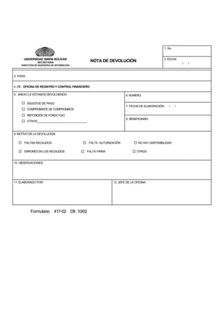 1. No.

UNIVERSIDAD SIMÓN BOLÍVAR

2. FECHA

NOTA DE DEVOLUCIÓN

SEC RETARÍA

/

DIRECCIÓN DE INGENIERÍA DE INFORMACIÓN

3. PARA:

4. DE: OFICINA DE REGISTRO Y CONTROL FINANCIERO
5. ANEXO LE ESTAMOS DEVOLVIENDO:

6. NUMERO:

SOLICITUD DE PAGO
7. FECHA DE ELABORACIÓN:

/

COMPROBANTE DE COMPROMISOS
REPOSICIÓN DE FONDO FIJO
8. BENEFICIARIO:

OTROS_______________________________

9. MOTIVO DE LA DEVOLUCIÓN:
FALTAN RECAUDOS
ERRORES EN LOS RECAUDOS

FALTA AUTORIZACIÓN
FALTA FIRMA

NO HAY DISPONIBILIDAD
OTROS

10. OBSERVACIONES:

11. ELABORADO POR:

Formulario 417-02 DII 10/02

12. JEFE DE LA OFICINA:

/

/

 