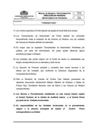 Páginas:

MANUAL DE NORMAS Y PROCEDIMIENTOS
DIRECCIÓN DE FINANZAS
DEPARTAMENTO DE T ESORERÍA

UNIVERSIDAD SIMÓN BOLÍVAR
SECRETARÍA
DIRECCIÓN DE INGENIERÍA DE INFORMACIÓN

5 de 44
Fecha:
3010/02

Procedimiento:

“FONDOS FIJOS”

17. Los montos requeridos al Fondo deberán ser iguales al monto total de la compra.
18. Los

“Comprobantes

de

Desembolso”

del

Fondo

deberán

ser

archivados

temporalmente hasta la recepción de las Facturas y/o Recibos, una vez recibidas
las Facturas y/o Recibos deberán ser destruidos.
19. En ningún caso se aceptarán “Comprobantes de Desembolso” Pendientes por
justificar,

por

parte

del

Administrador.

No

podrá

quedar

diferencia

alguna

pendiente por pagar o reintegrar.
20. Las Unidades sólo podrán adquirir con el Fondo los bienes no capitalizables que
tengan correspondencia con su naturaleza y razón de ser.
21. La Dirección de Finanzas aprobará y controlará toda cuenta bancaria a ser
abierta por las Unidades que conforman la Estructura Organizativa de la
Universidad Simón Bolívar.
22. Para la Rendición de Cuentas de Fondos Fijos deberán presentarse los
siguientes documentos debidamente foliados: Relación de Anticipos y Gastos de
Fondos Fijos, Conciliación Bancaria, Libro de Banco y las Facturas y/o Recibos
correspondientes.
23. Las Normas y Procedimientos establecidos en este manual estarán sujetos
al Control Posterior de la Unidad de Auditoría Interna

y al Control Previo

por parte de las Unidades Involucradas.
24. Es responsabilidad de las Unidades Involucradas en el procedimiento,
asignar

a

la

persona

encargada

correspondiente a su Unidad.

de

realizar

el

Control

Previo

 