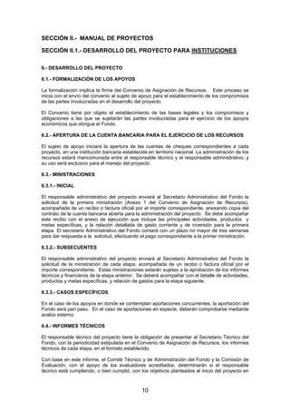 SECCIÓN II.- MANUAL DE PROYECTOS
SECCIÓN II.1.- DESARROLLO DEL PROYECTO PARA INSTITUCIONES
6.- DESARROLLO DEL PROYECTO
6.1.- FORMALIZACIÓN DE LOS APOYOS
La formalización implica la firma del Convenio de Asignación de Recursos. Este proceso se
inicia con el envío del convenio al sujeto de apoyo para el establecimiento de los compromisos
de las partes involucradas en el desarrollo del proyecto.
El Convenio tiene por objeto el establecimiento de las bases legales y los compromisos y
obligaciones a las que se sujetarán las partes involucradas para el ejercicio de los apoyos
económicos que otorgue el Fondo.
6.2.- APERTURA DE LA CUENTA BANCARIA PARA EL EJERCICIO DE LOS RECURSOS
El sujeto de apoyo iniciará la apertura de las cuentas de cheques correspondientes a cada
proyecto, en una institución bancaria establecida en territorio nacional. La administración de los
recursos estará mancomunada entre el responsable técnico y el responsable administrativo, y
su uso será exclusivo para el manejo del proyecto.
6.3.- MINISTRACIONES
6.3.1.- INICIAL
El responsable administrativo del proyecto enviará al Secretario Administrativo del Fondo la
solicitud de la primera ministración (Anexo 1 del Convenio de Asignación de Recursos),
acompañada de un recibo o factura oficial por el importe correspondiente, anexando copia del
contrato de la cuenta bancaria abierta para la administración del proyecto. Se debe acompañar
este recibo con el anexo de ejecución que incluye las principales actividades, productos y
metas específicas, y la relación detallada de gasto corriente y de inversión para la primera
etapa. El secretario Administrativo del Fondo contará con un plazo no mayor de tres semanas
para dar respuesta a la solicitud, efectuando el pago correspondiente a la primer ministración.
6.3.2.- SUBSECUENTES
El responsable administrativo del proyecto enviará al Secretario Administrativo del Fondo la
solicitud de la ministración de cada etapa, acompañada de un recibo o factura oficial por el
importe correspondiente. Estas ministraciones estarán sujetas a la aprobación de los informes
técnicos y financieros de la etapa anterior. Se deberá acompañar con el detalle de actividades,
productos y metas específicas, y relación de gastos para la etapa siguiente.
6.3.3.- CASOS ESPECÍFICOS
En el caso de los apoyos en donde se contemplan aportaciones concurrentes, la aportación del
Fondo será pari pasu. En el caso de aportaciones en especie, deberán comprobarse mediante
avalúo externo.
6.4.- INFORMES TÉCNICOS
El responsable técnico del proyecto tiene la obligación de presentar al Secretario Técnico del
Fondo, con la periodicidad estipulada en el Convenio de Asignación de Recursos, los informes
técnicos de cada etapa, en el formato establecido.
Con base en este informe, el Comité Técnico y de Administración del Fondo y la Comisión de
Evaluación, con el apoyo de los evaluadores acreditados, determinarán si el responsable
técnico está cumpliendo, o bien cumplió, con los objetivos planteados al inicio del proyecto en

10

 