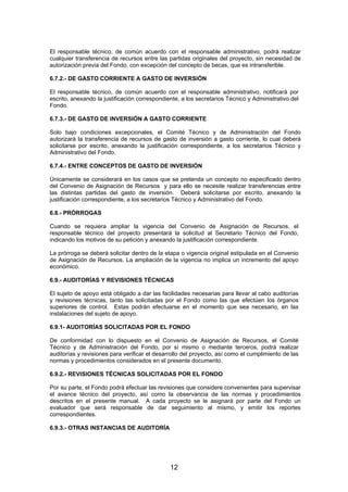 El responsable técnico, de común acuerdo con el responsable administrativo, podrá realizar
cualquier transferencia de recursos entre las partidas originales del proyecto, sin necesidad de
autorización previa del Fondo, con excepción del concepto de becas, que es intransferible.
6.7.2.- DE GASTO CORRIENTE A GASTO DE INVERSIÓN
El responsable técnico, de común acuerdo con el responsable administrativo, notificará por
escrito, anexando la justificación correspondiente, a los secretarios Técnico y Administrativo del
Fondo.
6.7.3.- DE GASTO DE INVERSIÓN A GASTO CORRIENTE
Solo bajo condiciones excepcionales, el Comité Técnico y de Administración del Fondo
autorizará la transferencia de recursos de gasto de inversión a gasto corriente, lo cual deberá
solicitarse por escrito, anexando la justificación correspondiente, a los secretarios Técnico y
Administrativo del Fondo.
6.7.4.- ENTRE CONCEPTOS DE GASTO DE INVERSIÓN
Únicamente se considerará en los casos que se pretenda un concepto no especificado dentro
del Convenio de Asignación de Recursos y para ello se necesite realizar transferencias entre
las distintas partidas del gasto de inversión. Deberá solicitarse por escrito, anexando la
justificación correspondiente, a los secretarios Técnico y Administrativo del Fondo.
6.8.- PRÓRROGAS
Cuando se requiera ampliar la vigencia del Convenio de Asignación de Recursos, el
responsable técnico del proyecto presentará la solicitud al Secretario Técnico del Fondo,
indicando los motivos de su petición y anexando la justificación correspondiente.
La prórroga se deberá solicitar dentro de la etapa o vigencia original estipulada en el Convenio
de Asignación de Recursos. La ampliación de la vigencia no implica un incremento del apoyo
económico.
6.9.- AUDITORÍAS Y REVISIONES TÉCNICAS
El sujeto de apoyo está obligado a dar las facilidades necesarias para llevar al cabo auditorías
y revisiones técnicas, tanto las solicitadas por el Fondo como las que efectúen los órganos
superiores de control. Estas podrán efectuarse en el momento que sea necesario, en las
instalaciones del sujeto de apoyo.
6.9.1- AUDITORÍAS SOLICITADAS POR EL FONDO
De conformidad con lo dispuesto en el Convenio de Asignación de Recursos, el Comité
Técnico y de Administración del Fondo, por sí mismo o mediante terceros, podrá realizar
auditorías y revisiones para verificar el desarrollo del proyecto, así como el cumplimiento de las
normas y procedimientos considerados en el presente documento.
6.9.2.- REVISIONES TÉCNICAS SOLICITADAS POR EL FONDO
Por su parte, el Fondo podrá efectuar las revisiones que considere convenientes para supervisar
el avance técnico del proyecto, así como la observancia de las normas y procedimientos
descritos en el presente manual. A cada proyecto se le asignará por parte del Fondo un
evaluador que será responsable de dar seguimiento al mismo, y emitir los reportes
correspondientes.
6.9.3.- OTRAS INSTANCIAS DE AUDITORÍA

12

 