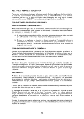7.9.3.- OTRAS INSTANCIAS DE AUDITORÍA
Pueden ser auditorías solicitadas por la Secretaría de la Contraloría y Desarrollo Administrativo
a través de los funcionarios de la Secretaría o de la entidad federativa, o de terceros
designados por ellos, por la Auditoría Superior de la Federación, así como por los órganos
internos de Control del CONACYT y su contraparte correspondiente en cada Fondo.
7.10.- SUSPENSIÓN, CANCELACIÓN Y SANCIONES
7.10.1.- SUSPENSIÓN DE MINISTRACIONES
Ante el incumplimiento grave de los compromisos establecidos en el convenio de asignación
de recursos, que se señalen como causales de suspensión o cancelación, se podrá proceder
con cualquiera de dos cursos de acción:
a) El sujeto de apoyo deberá corregir las anomalías detectadas dentro del plazo, otorgado
con la finalidad de continuar con el otorgamiento del apoyo económico.
b) En caso de no regularizar su situación en el plazo otorgado, el Fondo podrá realizar una
revisión total del proyecto y proceder a la cancelación del apoyo económico, así como a
hacer efectiva la fianza y en su caso las penalizaciones marcadas en el convenio de
asignación de recursos.
7.10.2.- CANCELACIÓN DEL APOYO ECONÒMICO
En caso de que se determine la cancelación del apoyo económico otorgado al proyecto, el
Fondo solicitará al sujeto de apoyo la presentación del finiquito por sanción, en el plazo que se
determine para ello, de acuerdo con lo establecido en el convenio de asignación de recursos.
En caso de no cumplir con esta última obligación, el Fondo hará efectiva la fianza.
7.10.3.- SANCIONES
En el caso de que los resultados de las revisiones técnicas y/o auditorías realizadas por
cualquiera de los órganos de control mencionados, revelen el incumplimiento de alguno de los
procedimientos administrativos descritos en el presente manual, o que el sujeto de apoyo no
proporcione información fidedigna, el Fondo se reserva el derecho de ejercer la acción legal
pertinente.
7.11.- FINIQUITO
Al término de la vigencia del proyecto, el sujeto de apoyo a través de los responsables técnico
y administrativo, deberá presentar un informe técnico final. Éste describirá las actividades
desarrolladas, los productos obtenidos, y los impactos del proyecto. Presentará asimismo un
informe financiero final que justifique la totalidad de los recursos ejercidos en el desarrollo del
proyecto.
Una vez que se cuente con el dictamen positivo de los informes técnico y financiero, se podrá
proceder a la elaboración del acta de finiquito.
El Secretario Administrativo del Fondo es el funcionario competente para firmar el acta de
finiquito. Deberá remitir una copia al Secretario Técnico del Fondo y otra más al sujeto de
apoyo, a fin de que se integre al expediente del proyecto. El sujeto de apoyo esta obligado a
mantener el expediente en resguardo por un período no menor a cinco años posteriores al
finiquito.
En caso de existir recursos no aplicados al proyecto o erogaciones incorrectas, el sujeto de
apoyo deberá reintegrarlos al Fondo en un plazo no mayor de 90 días naturales al término de la
vigencia del convenio.

19

 