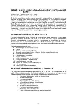 SECCIÓN III.- GUÍA DE APOYO PARA EL EJERCICIO Y JUSTIFICACIÓN DE
GASTOS
EJERCICIO Y JUSTIFICACIÓN DEL GASTO
El ejercicio y justificación de los recursos para cubrir los gastos tanto de operación como de
inversión del proyecto son responsabilidad del sujeto de apoyo, así como de los responsables
técnico y administrativo del proyecto. Por lo anterior, los gastos correspondientes a todas y
cada una de las partidas que se especifican en el presente documento, bajo los rubros de
Gasto Corriente y Gasto de Inversión, se efectuarán de acuerdo con la normatividad, las
políticas administrativas y los tabuladores vigentes de las instituciones, dependencias o
empresas donde se desarrollan los proyectos, quedando a su cargo el control y seguimiento
del ejercicio, y bajo su custodia la documentación que sustente la correcta erogación de los
recursos. Debe existir una contabilidad exclusiva por proyecto.
8.- EJERCICIO Y JUSTIFICACIÓN DEL GASTO CORRIENTE
Los recursos asignados bajo el concepto de gasto corriente, serán destinados al pago de los
gastos de operación necesarios y al pago de las becas requeridas para el desarrollo del
proyecto, los cuales serán ministrados conforme a lo estipulado en el calendario del convenio
de asignación, con la finalidad de contar con un fondo económico que permitirá cubrir los
gastos, entre otras, de las siguientes partidas (este es un listado indicativo, más no limitativo):
Partidas para gastos de operación:
1. Honorarios por servicios profesionales
2. Viáticos
3. Pasajes y gastos de transportación
4. Gastos de atención a profesores visitantes, técnicos o expertos visitantes
5. Gastos de trabajo de campo
6. Publicaciones e impresiones
7. Compra de libros
8. Documentos y servicios de información
9. Artículos, materiales y útiles diversos
10. Pago por servicios externos
11. Registro de patentes y propiedad intelectual
12. Plan de negocios
13. Validación de concepto tecnológico
8.1.- REQUISITOS PARA LAS SOLICITUDES DE GASTO CORRIENTE
Las solicitudes de ministraciones se acompañarán de los recibos o facturas emitidos por el
sujeto del apoyo, de acuerdo con el calendario autorizado de ministraciones, correspondiente a
las diferentes etapas del proyecto, que deberán contener la siguiente información:
•
Nombre de la institución, dependencia o empresa
•
Número del proyecto
•
Nombre del proyecto
•
Nombre del responsable técnico
•
Nombre del responsable administrativo
•
Número de ministración.
•
Número de la cuenta bancaria
•
Nombre de la institución bancaria
•
Número de la sucursal bancaria
•
Plaza o localidad de ubicación de la sucursal bancaria

21

 