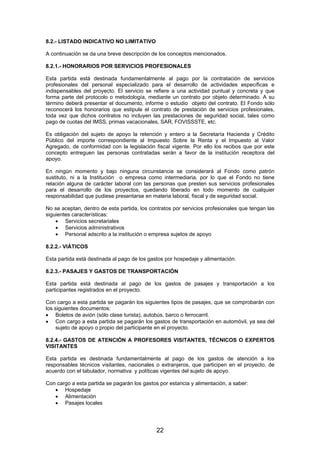 8.2.- LISTADO INDICATIVO NO LIMITATIVO
A continuación se da una breve descripción de los conceptos mencionados.
8.2.1.- HONORARIOS POR SERVICIOS PROFESIONALES
Esta partida está destinada fundamentalmente al pago por la contratación de servicios
profesionales del personal especializado para el desarrollo de actividades específicas e
indispensables del proyecto. El servicio se refiere a una actividad puntual y concreta y que
forma parte del protocolo o metodología, mediante un contrato por objeto determinado. A su
término deberá presentar el documento, informe o estudio objeto del contrato. El Fondo sólo
reconocerá los honorarios que estipule el contrato de prestación de servicios profesionales,
toda vez que dichos contratos no incluyen las prestaciones de seguridad social, tales como
pago de cuotas del IMSS, primas vacacionales, SAR, FOVISSSTE, etc.
Es obligación del sujeto de apoyo la retención y entero a la Secretaría Hacienda y Crédito
Público del importe correspondiente al Impuesto Sobre la Renta y el Impuesto al Valor
Agregado, de conformidad con la legislación fiscal vigente. Por ello los recibos que por este
concepto entreguen las personas contratadas serán a favor de la institución receptora del
apoyo.
En ningún momento y bajo ninguna circunstancia se considerará al Fondo como patrón
sustituto, ni a la Institución o empresa como intermediaria, por lo que el Fondo no tiene
relación alguna de carácter laboral con las personas que presten sus servicios profesionales
para el desarrollo de los proyectos, quedando liberado en todo momento de cualquier
responsabilidad que pudiese presentarse en materia laboral, fiscal y de seguridad social.
No se aceptan, dentro de esta partida, los contratos por servicios profesionales que tengan las
siguientes características:
• Servicios secretariales
• Servicios administrativos
• Personal adscrito a la institución o empresa sujetos de apoyo
8.2.2.- VIÁTICOS
Esta partida está destinada al pago de los gastos por hospedaje y alimentación.
8.2.3.- PASAJES Y GASTOS DE TRANSPORTACIÓN
Esta partida está destinada al pago de los gastos de pasajes y transportación a los
participantes registrados en el proyecto.
Con cargo a esta partida se pagarán los siguientes tipos de pasajes, que se comprobarán con
los siguientes documentos:
• Boletos de avión (sólo clase turista), autobús, barco o ferrocarril.
• Con cargo a esta partida se pagarán los gastos de transportación en automóvil, ya sea del
sujeto de apoyo o propio del participante en el proyecto.
8.2.4.- GASTOS DE ATENCIÓN A PROFESORES VISITANTES, TÉCNICOS O EXPERTOS
VISITANTES
Esta partida es destinada fundamentalmente al pago de los gastos de atención a los
responsables técnicos visitantes, nacionales o extranjeros, que participen en el proyecto, de
acuerdo con el tabulador, normativa y políticas vigentes del sujeto de apoyo.
Con cargo a esta partida se pagarán los gastos por estancia y alimentación, a saber:
• Hospedaje
• Alimentación
• Pasajes locales

22

 