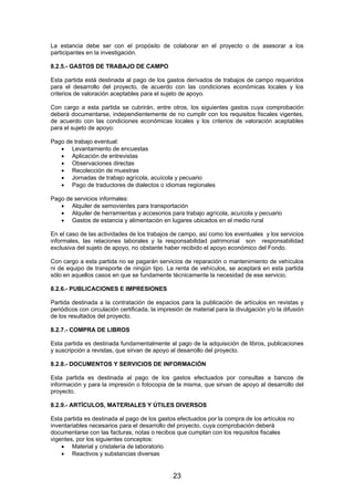 La estancia debe ser con el propósito de colaborar en el proyecto o de asesorar a los
participantes en la investigación.
8.2.5.- GASTOS DE TRABAJO DE CAMPO
Esta partida está destinada al pago de los gastos derivados de trabajos de campo requeridos
para el desarrollo del proyecto, de acuerdo con las condiciones económicas locales y los
criterios de valoración aceptables para el sujeto de apoyo.
Con cargo a esta partida se cubrirán, entre otros, los siguientes gastos cuya comprobación
deberá documentarse, independientemente de no cumplir con los requisitos fiscales vigentes,
de acuerdo con las condiciones económicas locales y los criterios de valoración aceptables
para el sujeto de apoyo:
Pago de trabajo eventual:
• Levantamiento de encuestas
• Aplicación de entrevistas
• Observaciones directas
• Recolección de muestras
• Jornadas de trabajo agrícola, acuícola y pecuario
• Pago de traductores de dialectos o idiomas regionales
Pago de servicios informales:
• Alquiler de semovientes para transportación
• Alquiler de herramientas y accesorios para trabajo agrícola, acuícola y pecuario
• Gastos de estancia y alimentación en lugares ubicados en el medio rural
En el caso de las actividades de los trabajos de campo, así como los eventuales y los servicios
informales, las relaciones laborales y la responsabilidad patrimonial son responsabilidad
exclusiva del sujeto de apoyo, no obstante haber recibido el apoyo económico del Fondo.
Con cargo a esta partida no se pagarán servicios de reparación o mantenimiento de vehículos
ni de equipo de transporte de ningún tipo. La renta de vehículos, se aceptará en esta partida
sólo en aquellos casos en que se fundamente técnicamente la necesidad de ese servicio.
8.2.6.- PUBLICACIONES E IMPRESIONES
Partida destinada a la contratación de espacios para la publicación de artículos en revistas y
periódicos con circulación certificada, la impresión de material para la divulgación y/o la difusión
de los resultados del proyecto.
8.2.7.- COMPRA DE LIBROS
Esta partida es destinada fundamentalmente al pago de la adquisición de libros, publicaciones
y suscripción a revistas, que sirvan de apoyo al desarrollo del proyecto.
8.2.8.- DOCUMENTOS Y SERVICIOS DE INFORMACIÓN
Esta partida es destinada al pago de los gastos efectuados por consultas a bancos de
información y para la impresión o fotocopia de la misma, que sirvan de apoyo al desarrollo del
proyecto.
8.2.9.- ARTÍCULOS, MATERIALES Y ÚTILES DIVERSOS
Esta partida es destinada al pago de los gastos efectuados por la compra de los artículos no
inventariables necesarios para el desarrollo del proyecto, cuya comprobación deberá
documentarse con las facturas, notas o recibos que cumplan con los requisitos fiscales
vigentes, por los siguientes conceptos:
• Material y cristalería de laboratorio
• Reactivos y substancias diversas

23

 