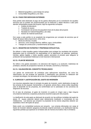 •
•

Material topográfico y para trabajo de campo
Consumibles fotográficos y de video.

8.2.10.- PAGO POR SERVICIOS EXTERNOS
Esta partida está destinada al pago de los gastos efectuados por la contratación de aquellos
servicios que no puedan ser proporcionados por la Institución y deban llevarse a cabo para
atender necesidades propias del proyecto, bajo los siguientes conceptos:
• Análisis de laboratorio
• Traslado de equipo
• Contratación de servicio de paquetería fuera de la plaza del proyecto
• Revelado de material fotográfico y de video
• Edición de material audiovisual
Con cargo a esta partida no se aceptarán las erogaciones por concepto de servicios que el
Sujeto de apoyo debe proporcionar, entre otros:
• Renta de oficinas o locales
• Servicios, como energía eléctrica, teléfono, agua, combustibles
• Trabajos de construcción y mantenimiento de locales
8.2.11.- REGISTRO DE PATENTES Y PROPIEDAD INTELECTUAL
Se refieren a todos aquellos gastos indispensables para proteger los resultados del proyecto,
destinados para la contratación de especialistas en la elaboración de patentes, gestiones,
trámites, gastos legales, y todos aquellos gastos asociados al proceso para asegurar la
protección de la propiedad Intelectual a nivel nacional e internacional.
8.2.12.- PLAN DE NEGOCIOS
Se refiere a los gastos asociados a la estructura del negocio y su evolución, tratándose de
prototipos, estudios de prospectiva nacional, de mercado, económico y financiero.
8.2.13.- VALIDACIÓN DEL CONCEPTO TÉCNOLOGICO
Los gastos de construcción de prototipos para aplicaciones específicas, así como los
relacionados con las pruebas de operación y desempeño que permitan la validación del
concepto tecnológico, los derivados de la ruta crítica y estratégica del proyecto.
9.- EJERCICIO Y JUSTIFICACIÓN DEL GASTO DE INVERSIÓN
Los recursos asignados bajo el concepto de gasto de inversión, serán destinados al pago de
las compras de los equipos, herramental y, en general, activos fijos y obras civiles requeridas
para el desarrollo de los proyectos, de conformidad con lo autorizado en los convenios de
asignación de recursos.
En el caso de empresas, el gasto de inversión no puede en ningún caso y bajo ninguna
circunstancia destinarse a aspectos productivos durante la ejecución del proyecto.
La clasificación de este gasto se efectuará de acuerdo con las políticas contables del sujeto de
apoyo. El equipo adquirido deberá estar debidamente localizado e inventariado en sus
instalaciones. Las facturas que amparen la propiedad de los bienes adquiridos deberán ser
expedidas a favor del sujeto de apoyo.
Debe existir una contabilidad exclusiva por proyecto. Las compras efectuadas con cargo al
Gasto de Inversión deberán apegarse al protocolo original autorizado y se clasificarán bajo las
siguientes partidas que aparecen en el listado sólo de manera enunciativa más no limitativa:

24

 