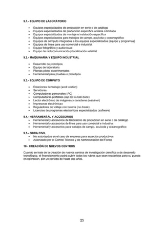 9.1.- EQUIPO DE LABORATORIO
•
•
•
•
•
•
•
•

Equipos especializados de producción en serie o de catálogo
Equipos especializados de producción específica unitaria o limitada
Equipos especializados de montaje e instalación específica
Equipos especializados para trabajos de campo, acuícola y oceanográfico
Equipos de cómputo integrados a los equipos especializados (equipo y programas)
Equipos de línea para uso comercial e industrial
Equipo fotográfico y audiovisual
Equipo de radiocomunicación y localización satelital

9.2.- MAQUINARIA Y EQUIPO INDUSTRIAL
•
•
•
•

Desarrollo de prototipos
Equipo de laboratorio
Plantas piloto experimentales
Herramental para pruebas o prototipos

9.3.- EQUIPO DE CÓMPUTO
•
•
•
•
•
•
•
•

Estaciones de trabajo (work station)
Servidores
Computadoras personales (PC)
Computadoras portátiles (lap top o note book)
Lector electrónico de imágenes y caracteres (escáner)
Impresoras electrónicas
Reguladores de voltaje con batería (no break)
Licencias de programas electrónicos especializados (software)

9.4.- HERRAMENTAL Y ACCESORIOS
• Herramental y accesorios de laboratorio de producción en serie o de catálogo
• Herramental y accesorios de línea para uso comercial e industrial
• Herramental y accesorios para trabajos de campo, acuícola y oceanográfico
9.5.- OBRA CIVIL
• No autorizados en el caso de empresa para aspectos productivos
• Autorizado por el Comité Técnico y de Administración del Fondo
10.- CREACIÓN DE NUEVOS CENTROS
Cuando se trate de la creación de nuevos centros de investigación científica o de desarrollo
tecnológico, el financiamiento podrá cubrir todos los rubros que sean requeridos para su puesta
en operación, por un período de hasta dos años.

25

 